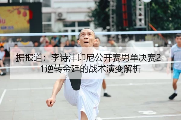 据报道：李诗沣印尼公开赛男单决赛2-1逆转金廷的战术演变解析