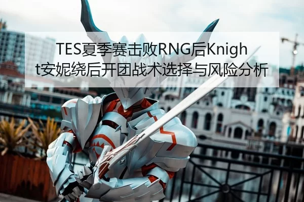 TES夏季赛击败RNG后Knight安妮绕后开团战术选择与风险分析