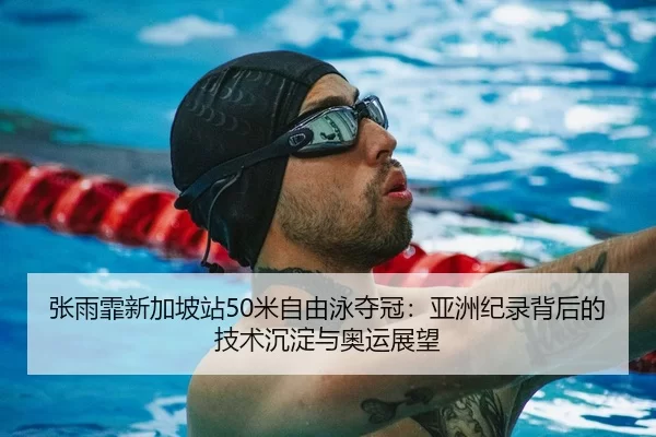 张雨霏新加坡站50米自由泳夺冠：亚洲纪录背后的技术沉淀与奥运展望